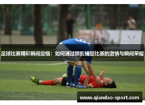 足球比赛精彩瞬间定格：如何通过摄影捕捉比赛的激情与瞬间荣耀