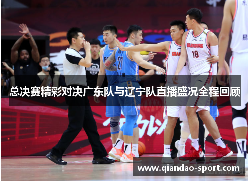 总决赛精彩对决广东队与辽宁队直播盛况全程回顾 总决赛精彩对决广东队与辽宁队直播盛况全程回顾