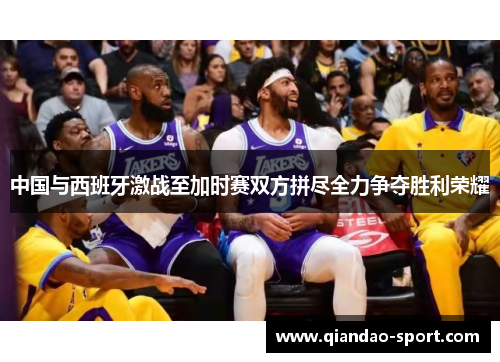 中国与西班牙激战至加时赛双方拼尽全力争夺胜利荣耀 中国与西班牙激战至加时赛双方拼尽全力争夺胜利荣耀